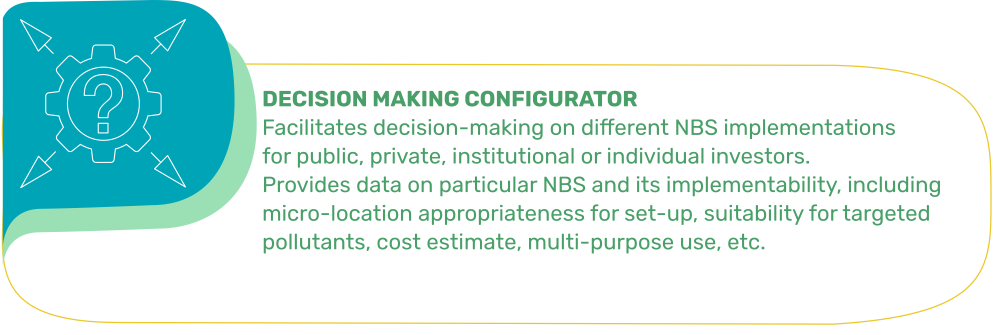 DECISION MAKING CONFIGURATOR: Facilitates decision-making on different NBS implementations for public, private, institutional or individual investors. Provides data on particular NBS and its implementability, including micro-location appropriateness for set-up, suitability for targeted pollutants, cost estimate, multi-purpose use, etc.